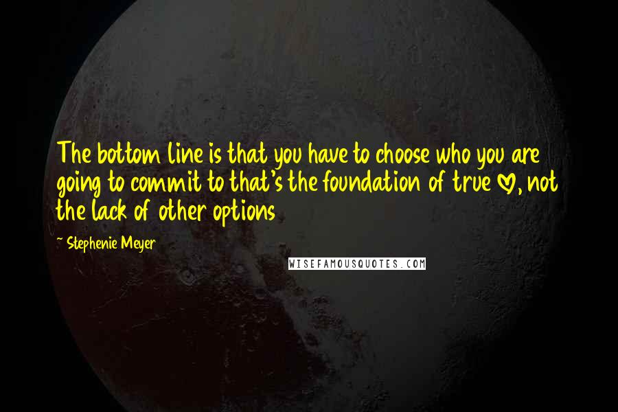 Stephenie Meyer Quotes: The bottom line is that you have to choose who you are going to commit to that's the foundation of true love, not the lack of other options