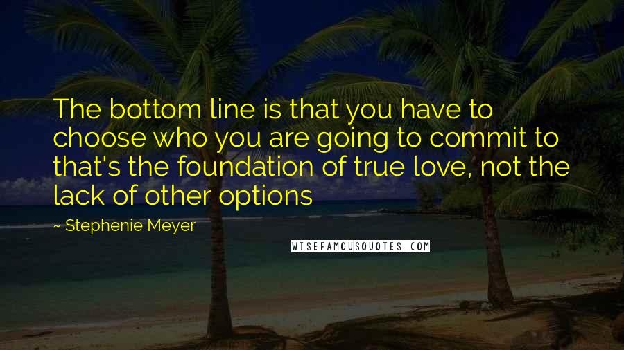 Stephenie Meyer Quotes: The bottom line is that you have to choose who you are going to commit to that's the foundation of true love, not the lack of other options