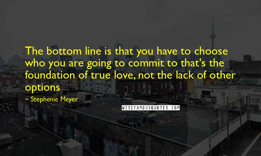 Stephenie Meyer Quotes: The bottom line is that you have to choose who you are going to commit to that's the foundation of true love, not the lack of other options