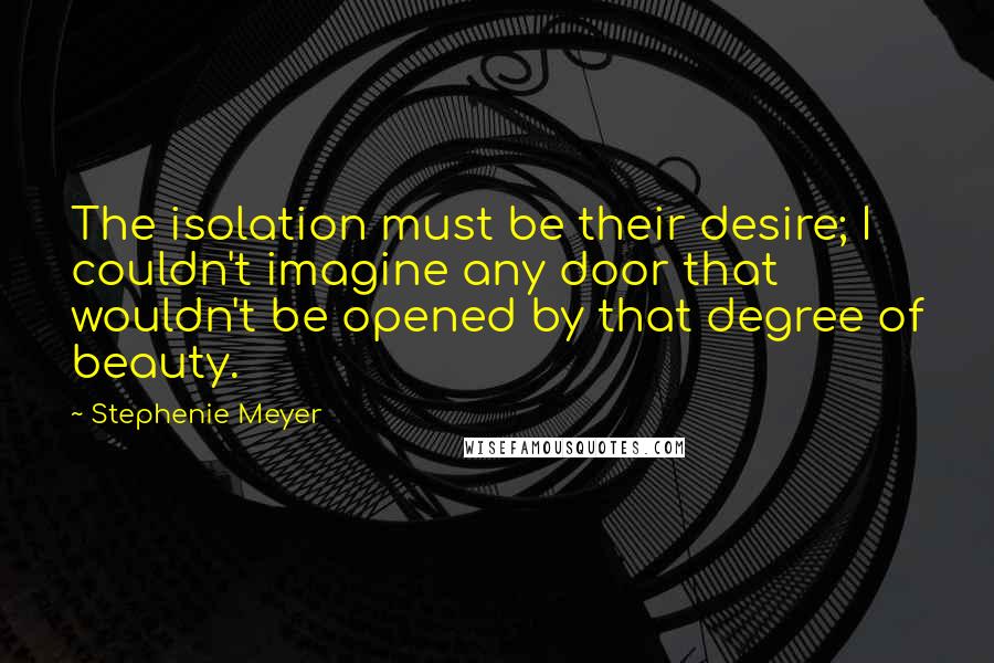 Stephenie Meyer Quotes: The isolation must be their desire; I couldn't imagine any door that wouldn't be opened by that degree of beauty.