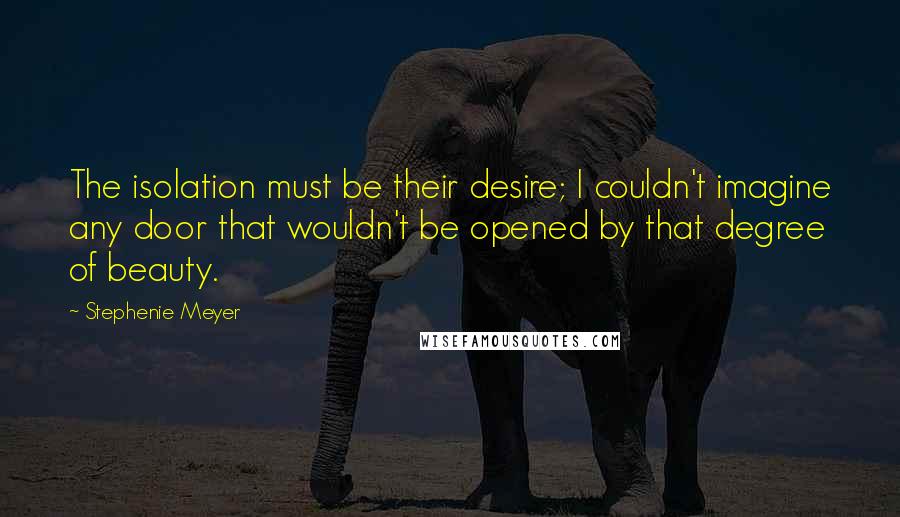 Stephenie Meyer Quotes: The isolation must be their desire; I couldn't imagine any door that wouldn't be opened by that degree of beauty.