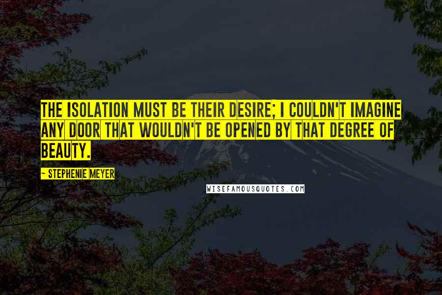 Stephenie Meyer Quotes: The isolation must be their desire; I couldn't imagine any door that wouldn't be opened by that degree of beauty.