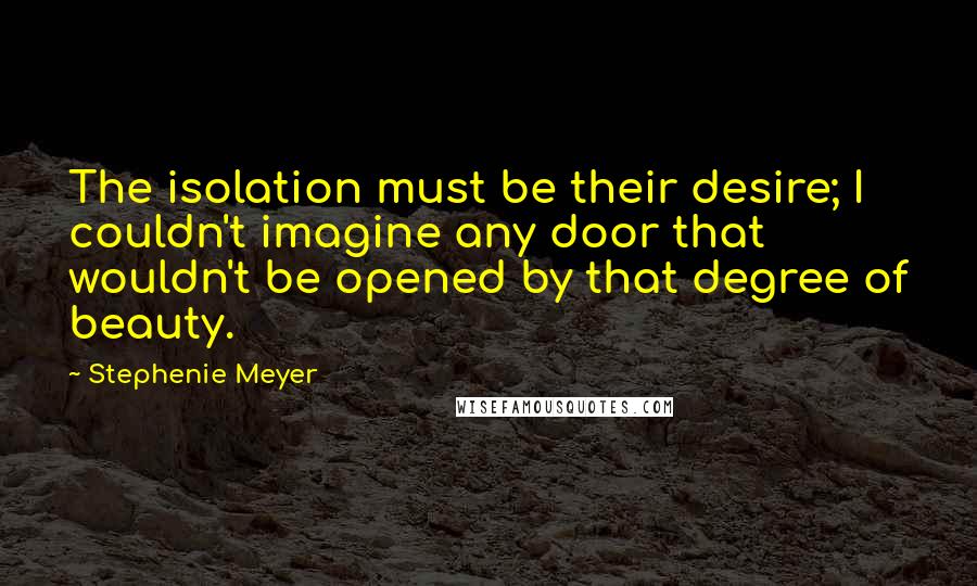 Stephenie Meyer Quotes: The isolation must be their desire; I couldn't imagine any door that wouldn't be opened by that degree of beauty.