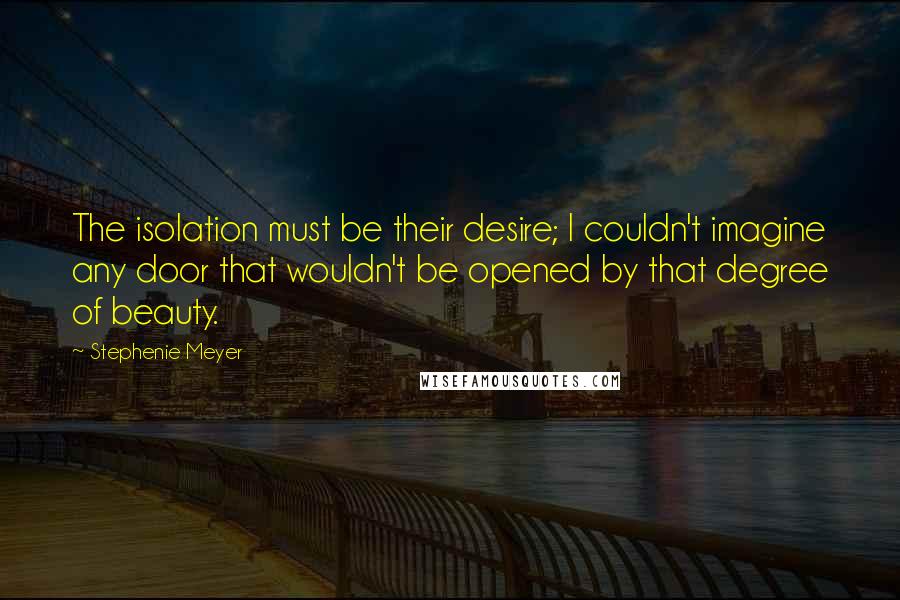 Stephenie Meyer Quotes: The isolation must be their desire; I couldn't imagine any door that wouldn't be opened by that degree of beauty.