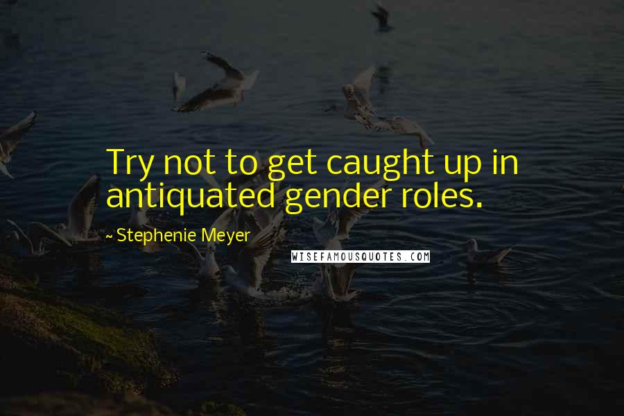 Stephenie Meyer Quotes: Try not to get caught up in antiquated gender roles.