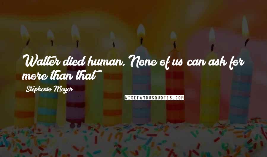 Stephenie Meyer Quotes: Walter died human. None of us can ask for more than that
