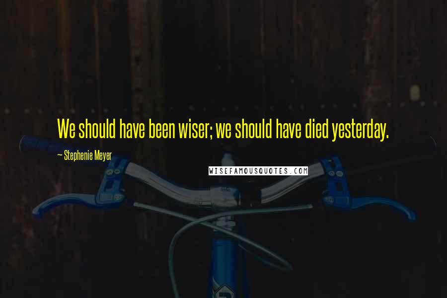 Stephenie Meyer Quotes: We should have been wiser; we should have died yesterday.