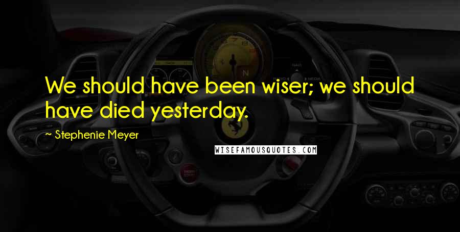 Stephenie Meyer Quotes: We should have been wiser; we should have died yesterday.