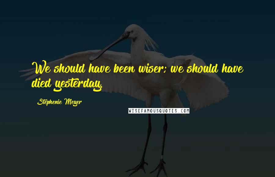 Stephenie Meyer Quotes: We should have been wiser; we should have died yesterday.