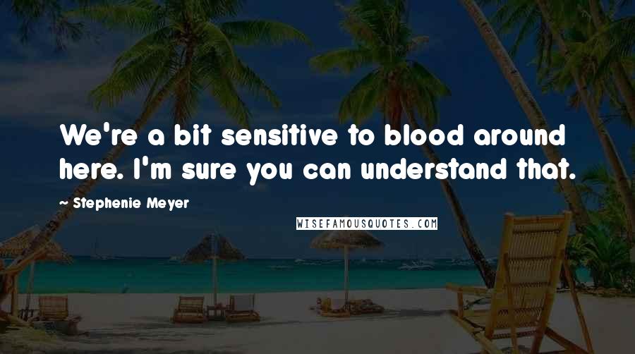 Stephenie Meyer Quotes: We're a bit sensitive to blood around here. I'm sure you can understand that.