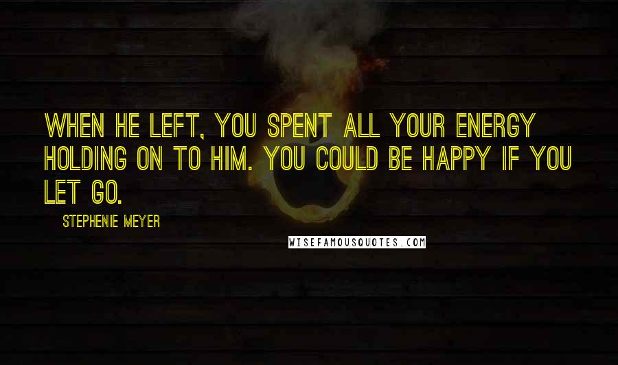 Stephenie Meyer Quotes: When he left, you spent all your energy holding on to him. You could be happy if you let go.