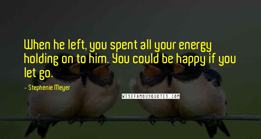 Stephenie Meyer Quotes: When he left, you spent all your energy holding on to him. You could be happy if you let go.