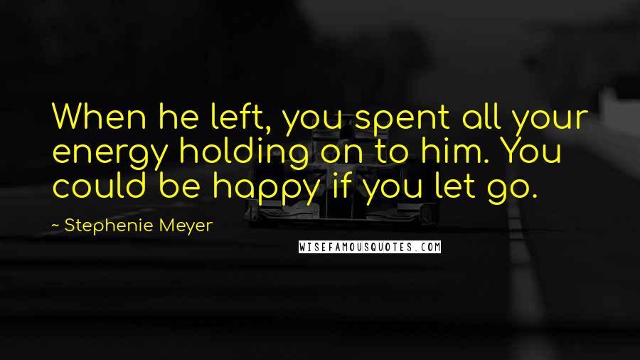 Stephenie Meyer Quotes: When he left, you spent all your energy holding on to him. You could be happy if you let go.