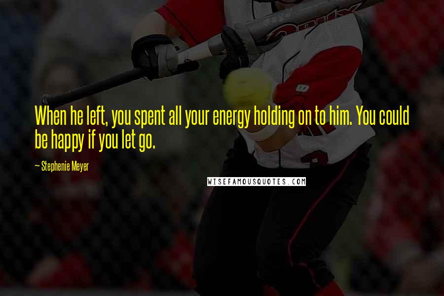 Stephenie Meyer Quotes: When he left, you spent all your energy holding on to him. You could be happy if you let go.