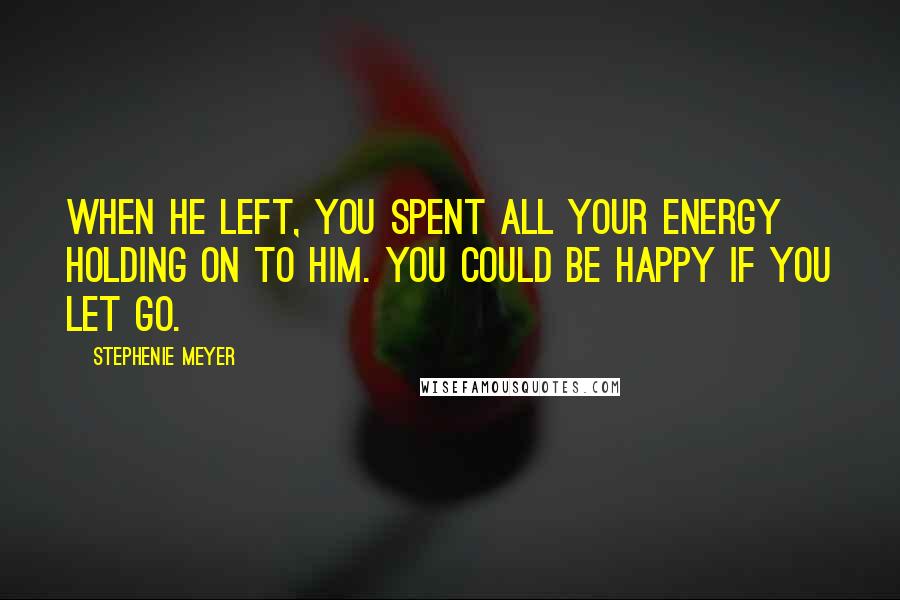 Stephenie Meyer Quotes: When he left, you spent all your energy holding on to him. You could be happy if you let go.