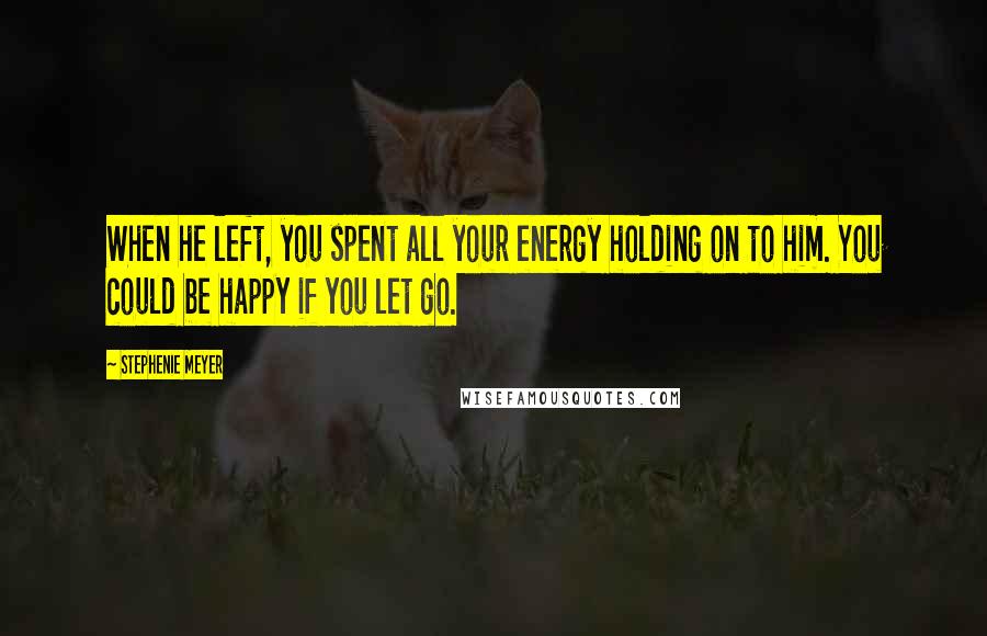 Stephenie Meyer Quotes: When he left, you spent all your energy holding on to him. You could be happy if you let go.