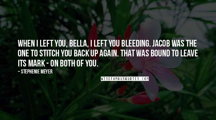 Stephenie Meyer Quotes: When I left you, Bella, I left you bleeding. Jacob was the one to stitch you back up again. That was bound to leave its mark - on both of you.