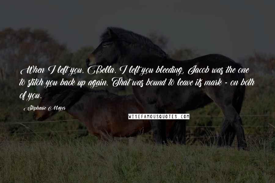 Stephenie Meyer Quotes: When I left you, Bella, I left you bleeding. Jacob was the one to stitch you back up again. That was bound to leave its mark - on both of you.