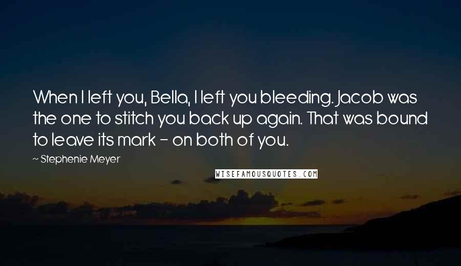 Stephenie Meyer Quotes: When I left you, Bella, I left you bleeding. Jacob was the one to stitch you back up again. That was bound to leave its mark - on both of you.