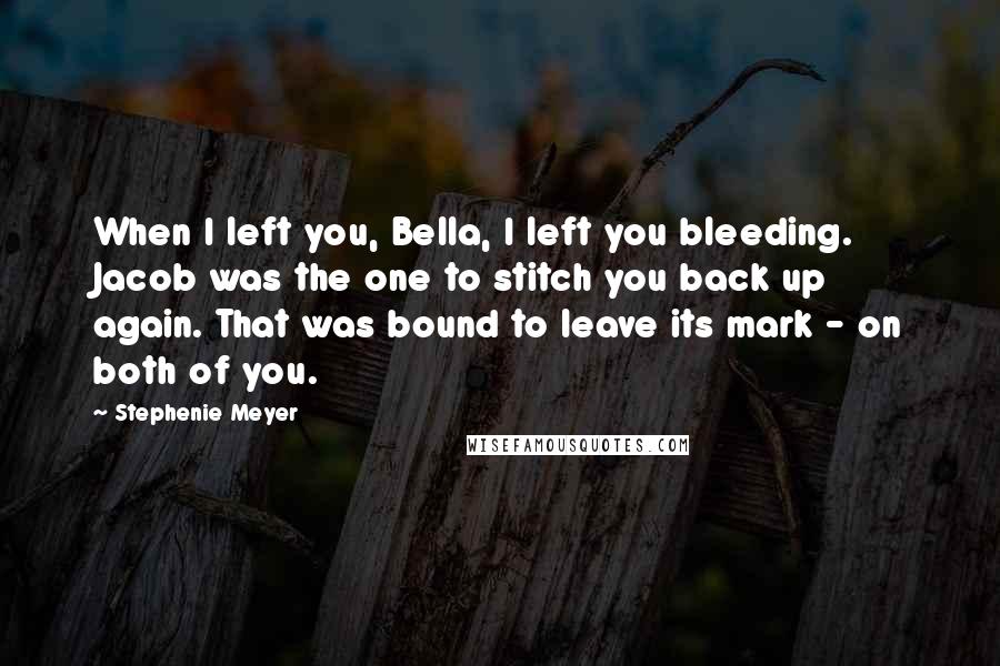Stephenie Meyer Quotes: When I left you, Bella, I left you bleeding. Jacob was the one to stitch you back up again. That was bound to leave its mark - on both of you.