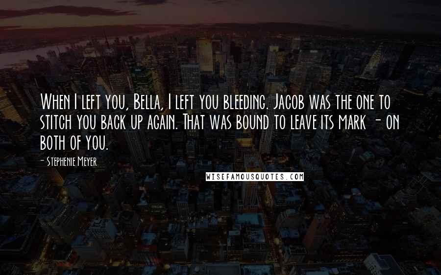 Stephenie Meyer Quotes: When I left you, Bella, I left you bleeding. Jacob was the one to stitch you back up again. That was bound to leave its mark - on both of you.