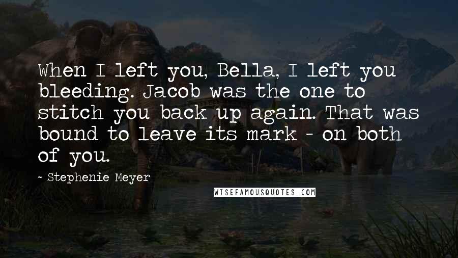 Stephenie Meyer Quotes: When I left you, Bella, I left you bleeding. Jacob was the one to stitch you back up again. That was bound to leave its mark - on both of you.