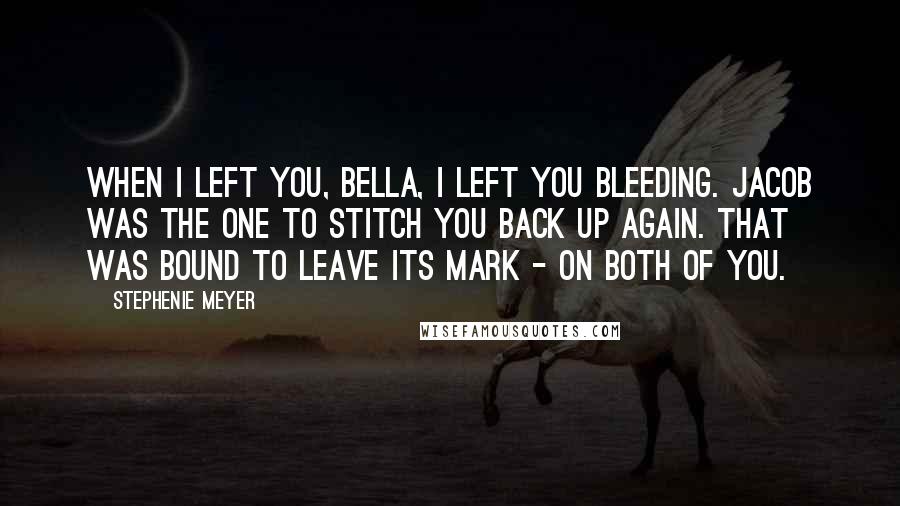 Stephenie Meyer Quotes: When I left you, Bella, I left you bleeding. Jacob was the one to stitch you back up again. That was bound to leave its mark - on both of you.