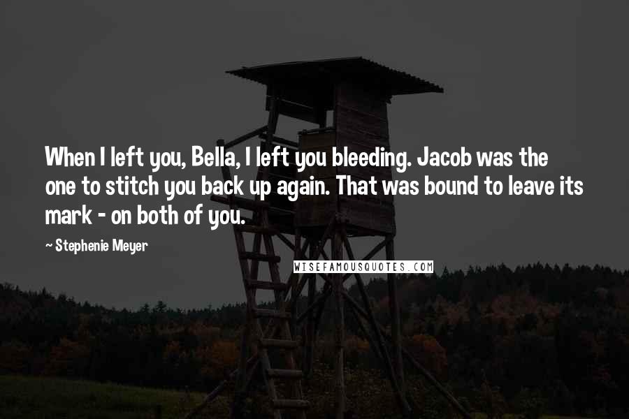 Stephenie Meyer Quotes: When I left you, Bella, I left you bleeding. Jacob was the one to stitch you back up again. That was bound to leave its mark - on both of you.