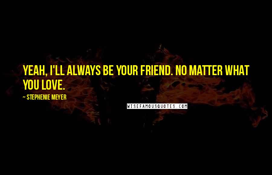 Stephenie Meyer Quotes: Yeah, I'll always be your friend. No matter what you love.