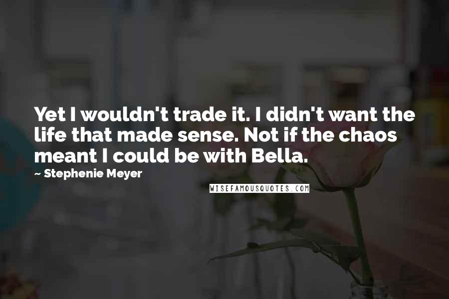 Stephenie Meyer Quotes: Yet I wouldn't trade it. I didn't want the life that made sense. Not if the chaos meant I could be with Bella.