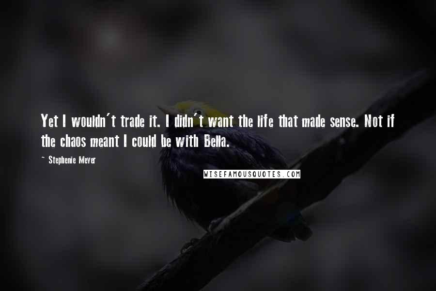 Stephenie Meyer Quotes: Yet I wouldn't trade it. I didn't want the life that made sense. Not if the chaos meant I could be with Bella.