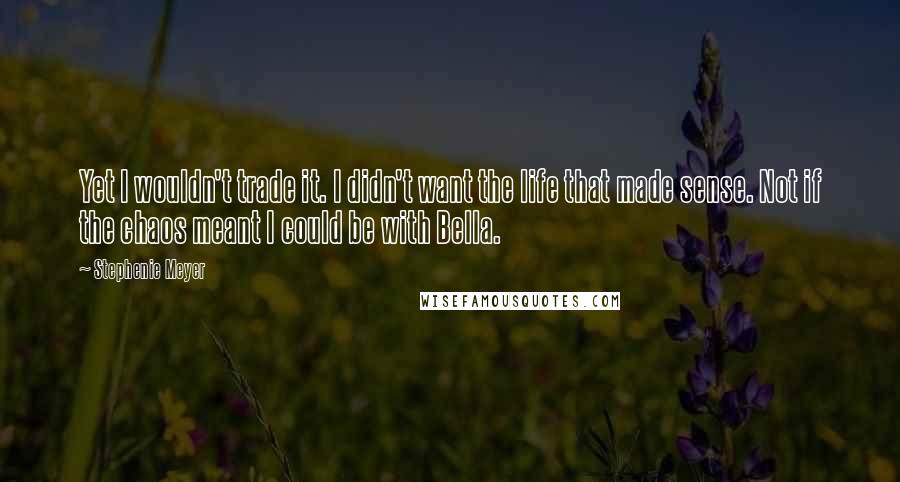 Stephenie Meyer Quotes: Yet I wouldn't trade it. I didn't want the life that made sense. Not if the chaos meant I could be with Bella.