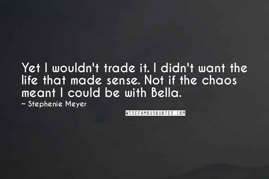 Stephenie Meyer Quotes: Yet I wouldn't trade it. I didn't want the life that made sense. Not if the chaos meant I could be with Bella.