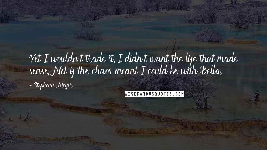 Stephenie Meyer Quotes: Yet I wouldn't trade it. I didn't want the life that made sense. Not if the chaos meant I could be with Bella.