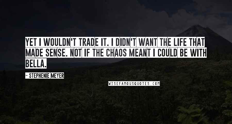 Stephenie Meyer Quotes: Yet I wouldn't trade it. I didn't want the life that made sense. Not if the chaos meant I could be with Bella.