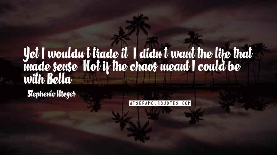 Stephenie Meyer Quotes: Yet I wouldn't trade it. I didn't want the life that made sense. Not if the chaos meant I could be with Bella.