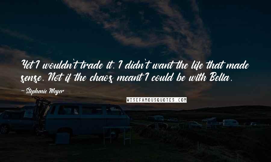 Stephenie Meyer Quotes: Yet I wouldn't trade it. I didn't want the life that made sense. Not if the chaos meant I could be with Bella.