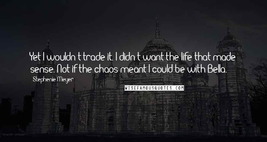 Stephenie Meyer Quotes: Yet I wouldn't trade it. I didn't want the life that made sense. Not if the chaos meant I could be with Bella.