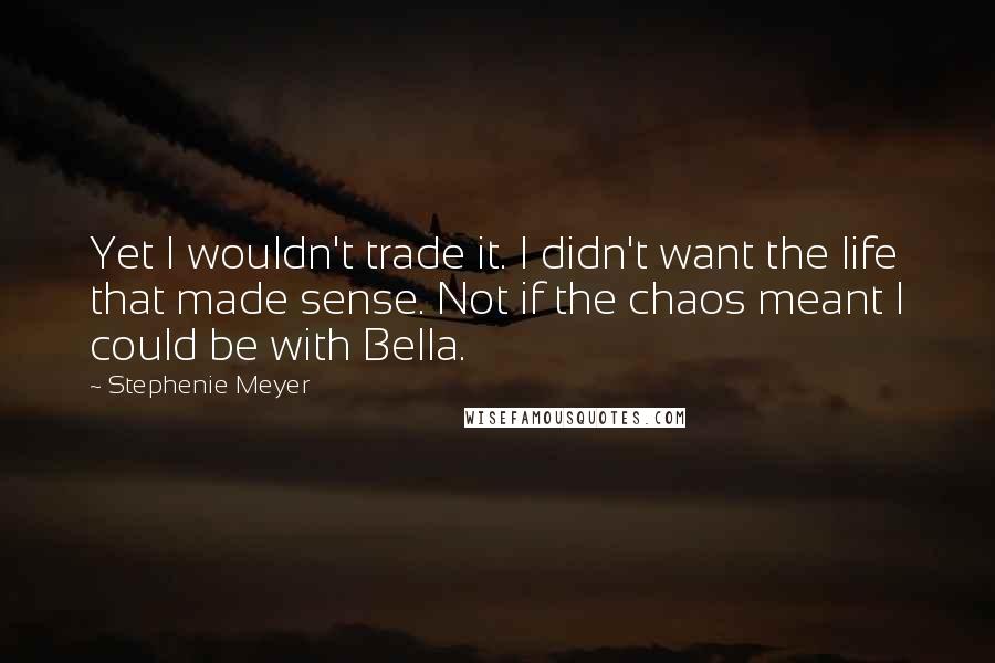 Stephenie Meyer Quotes: Yet I wouldn't trade it. I didn't want the life that made sense. Not if the chaos meant I could be with Bella.