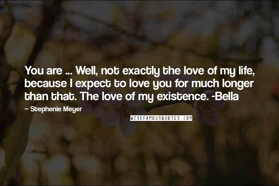 Stephenie Meyer Quotes: You are ... Well, not exactly the love of my life, because I expect to love you for much longer than that. The love of my existence. -Bella