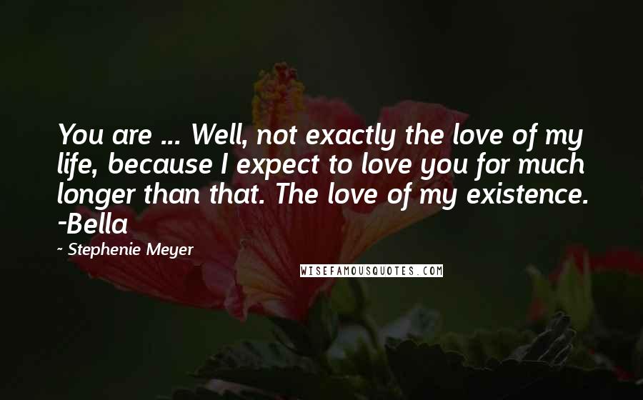 Stephenie Meyer Quotes: You are ... Well, not exactly the love of my life, because I expect to love you for much longer than that. The love of my existence. -Bella