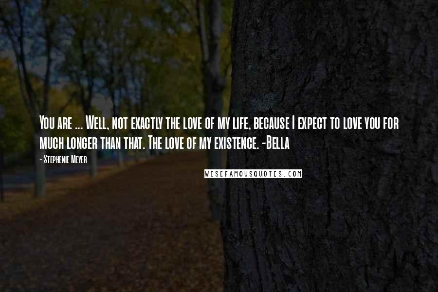 Stephenie Meyer Quotes: You are ... Well, not exactly the love of my life, because I expect to love you for much longer than that. The love of my existence. -Bella