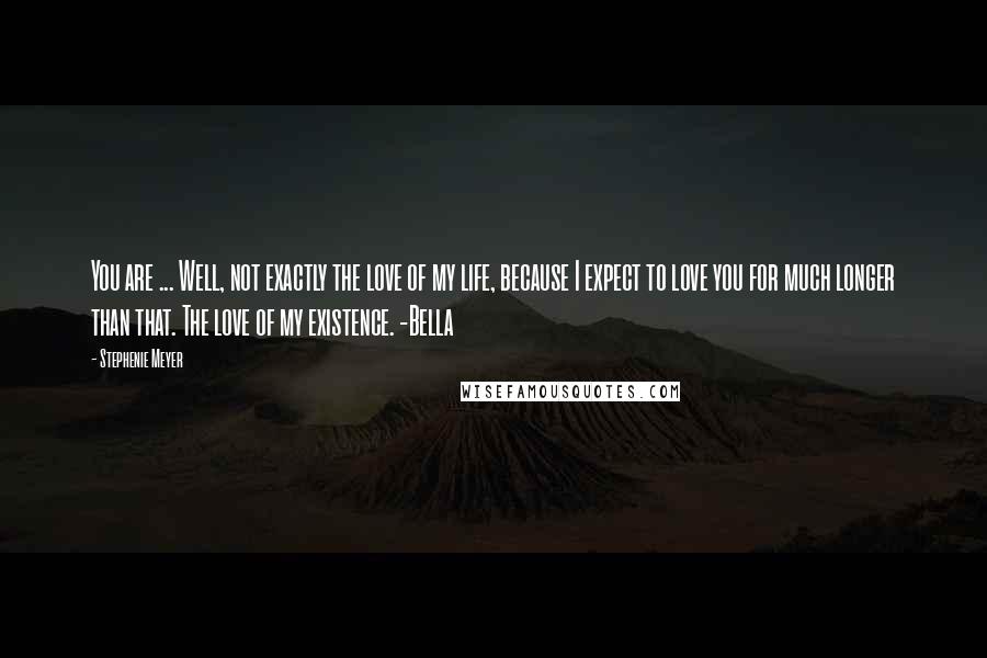 Stephenie Meyer Quotes: You are ... Well, not exactly the love of my life, because I expect to love you for much longer than that. The love of my existence. -Bella