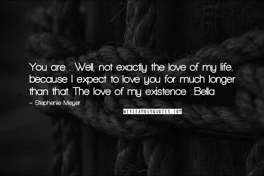 Stephenie Meyer Quotes: You are ... Well, not exactly the love of my life, because I expect to love you for much longer than that. The love of my existence. -Bella