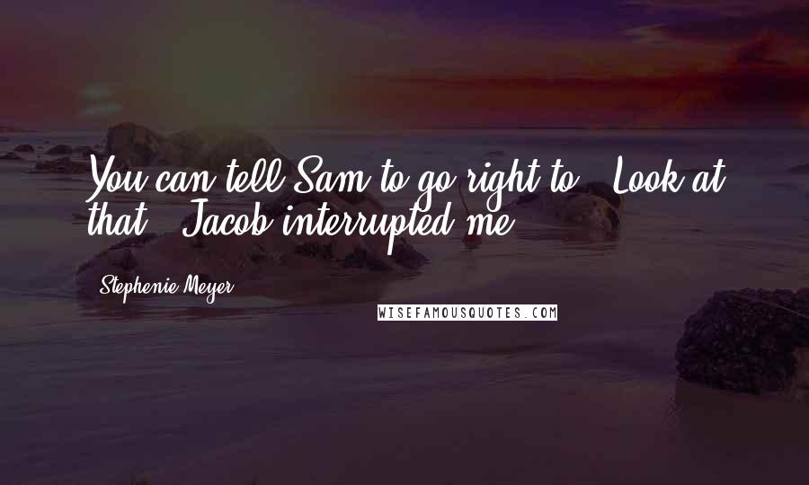 Stephenie Meyer Quotes: You can tell Sam to go right to-''Look at that,' Jacob interrupted me.