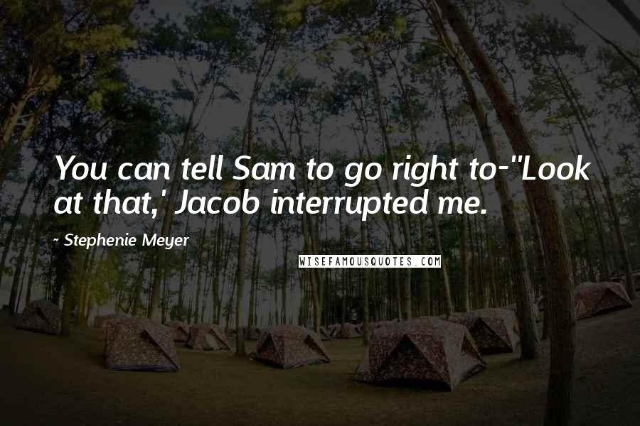 Stephenie Meyer Quotes: You can tell Sam to go right to-''Look at that,' Jacob interrupted me.