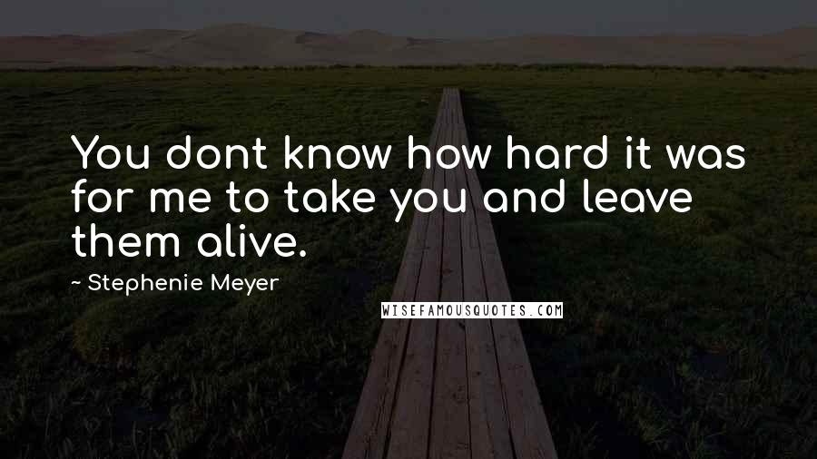 Stephenie Meyer Quotes: You dont know how hard it was for me to take you and leave them alive.