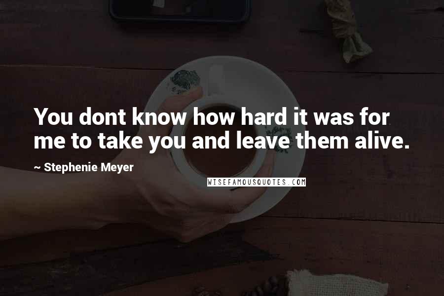 Stephenie Meyer Quotes: You dont know how hard it was for me to take you and leave them alive.