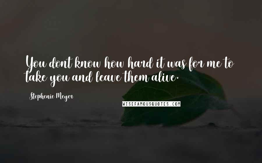 Stephenie Meyer Quotes: You dont know how hard it was for me to take you and leave them alive.