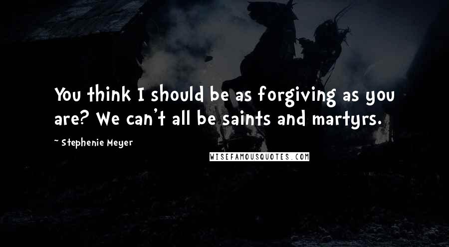 Stephenie Meyer Quotes: You think I should be as forgiving as you are? We can't all be saints and martyrs.